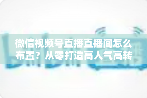 微信视频号直播直播间怎么布置？从零打造高人气高转化直播间的实用指南