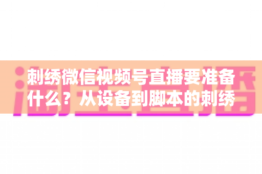 刺绣微信视频号直播要准备什么？从设备到脚本的刺绣开播全攻略