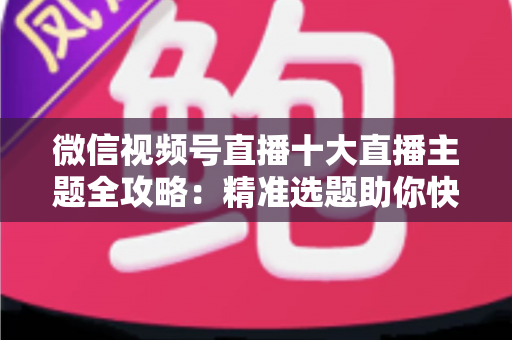 微信视频号直播十大直播主题全攻略：精准选题助你快速涨粉变现的实战指南