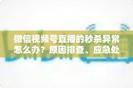 微信视频号直播的秒杀异常怎么办?原因排查、应急处理与预防方案全攻略 微信视频号直播的秒杀异常怎么办?原因排查、应急处理与预防方案全攻略