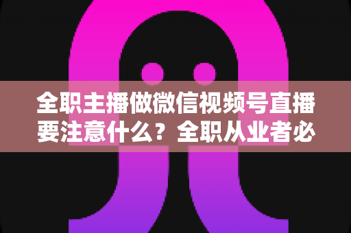 全职主播做微信视频号直播要注意什么？全职从业者必读的实战避坑指南
