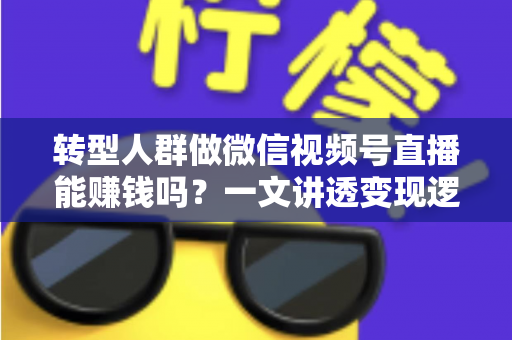 转型人群做微信视频号直播能赚钱吗？一文讲透变现逻辑、真实收入与避坑指南