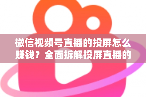 微信视频号直播的投屏怎么赚钱？全面拆解投屏直播的变现路径与实操攻略