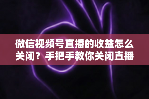 微信视频号直播的收益怎么关闭?手把手教你关闭直播收益功能的完整指南与常见问题详解 微信视频号直播的收益怎么关闭?手把手教你关闭直播收益功能的完整指南与常见问题详解