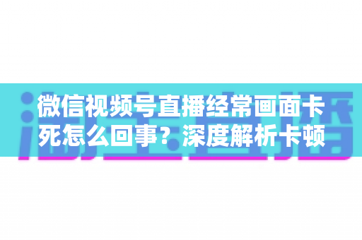 微信视频号直播经常画面卡死怎么回事?深度解析卡顿原因与高效解决办法 微信视频号直播经常画面卡死怎么回事?深度解析卡顿原因与高效解决办法