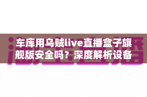 车库用乌贼live直播盒子旗舰版安全吗?深度解析设备安全性、使用风险与选购避坑指南 车库用乌贼live直播盒子旗舰版安全吗?深度解析设备安全性、使用风险与选购避坑指南