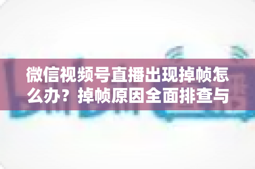 微信视频号直播出现掉帧怎么办?掉帧原因全面排查与实用解决方案一文读懂 微信视频号直播出现掉帧怎么办?掉帧原因全面排查与实用解决方案一文读懂