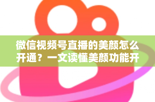 微信视频号直播的美颜怎么开通？一文读懂美颜功能开启方法与实用技巧