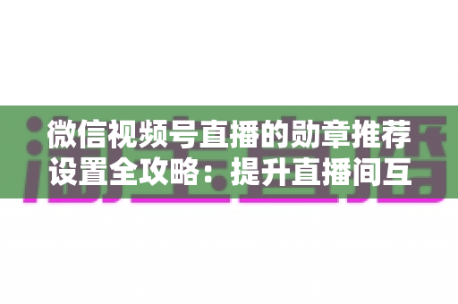 微信视频号直播的勋章推荐设置全攻略:提升直播间互动与流量的实战指南 微信视频号直播的勋章推荐设置全攻略:提升直播间互动与流量的实战指南