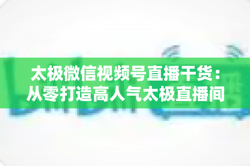太极微信视频号直播干货:从零打造高人气太极直播间的实战指南 太极微信视频号直播干货:从零打造高人气太极直播间的实战指南