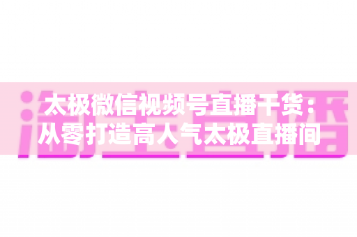 太极微信视频号直播干货：从零打造高人气太极直播间的实战指南