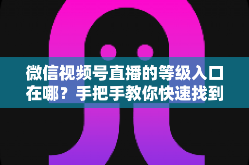 微信视频号直播的等级入口在哪？手把手教你快速找到等级入口，轻松玩转视频号直播等级体系