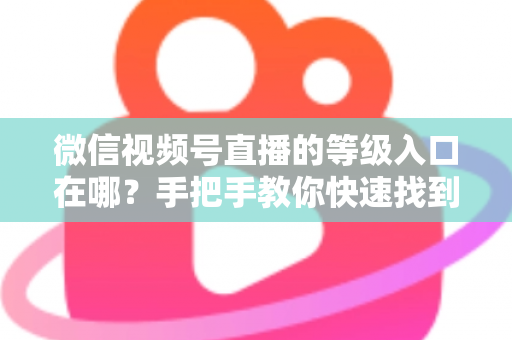 微信视频号直播的等级入口在哪？手把手教你快速找到等级入口，轻松玩转视频号直播等级体系