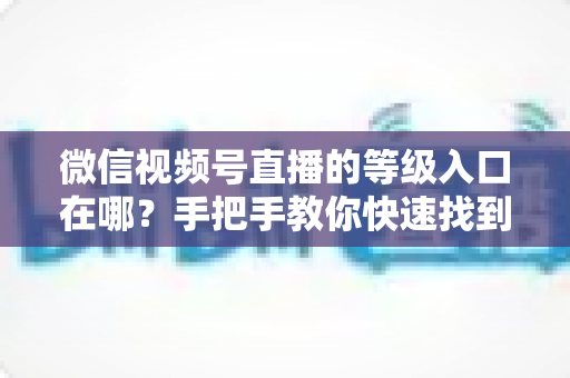 微信视频号直播的等级入口在哪？手把手教你快速找到等级入口，轻松玩转视频号直播等级体系