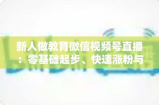 新人做教育微信视频号直播：零基础起步、快速涨粉与变现的完整实战指南