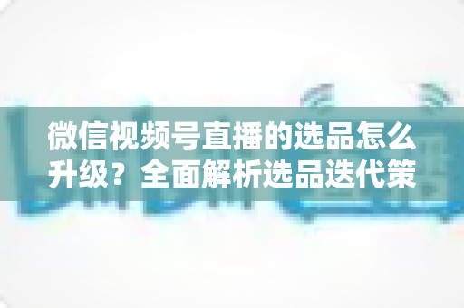 微信视频号直播的选品怎么升级?全面解析选品迭代策略,助力直播间销量倍增 微信视频号直播的选品怎么升级?全面解析选品迭代策略,助力直播间销量倍增