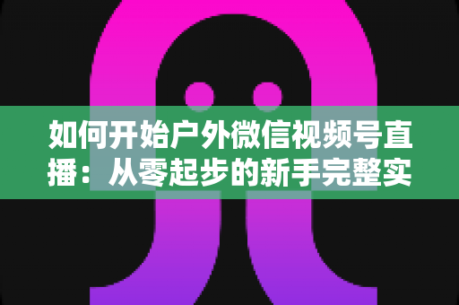 如何开始户外微信视频号直播：从零起步的新手完整实战指南