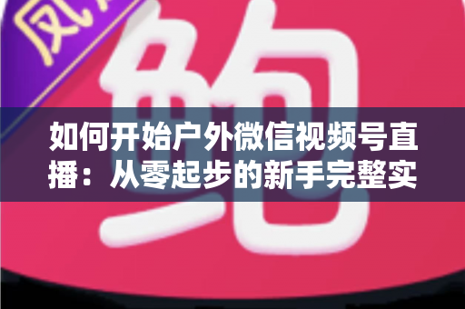 如何开始户外微信视频号直播：从零起步的新手完整实战指南