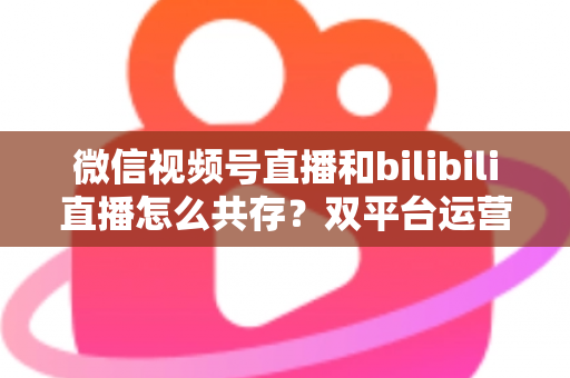 微信视频号直播和bilibili直播怎么共存？双平台运营全攻略与实战策略解析