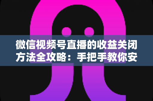 微信视频号直播的收益关闭方法全攻略：手把手教你安全关闭直播收益，轻松管理账号变现设置