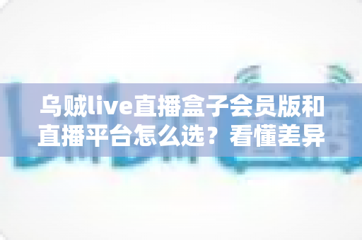 乌贼live直播盒子会员版和直播平台怎么选？看懂差异、算清账目、避开套路的终极选购指南