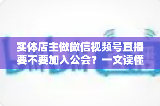 实体店主做微信视频号直播要不要加入公会？一文读懂利弊、避坑要点与实操建议
