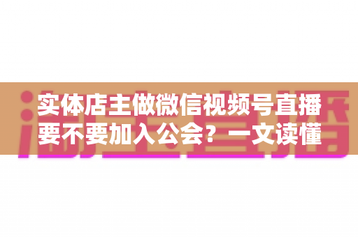 实体店主做微信视频号直播要不要加入公会？一文读懂利弊、避坑要点与实操建议