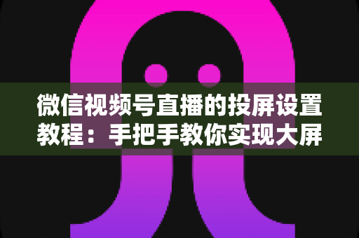 微信视频号直播的投屏设置教程:手把手教你实现大屏观看与高清直播投屏全流程 微信视频号直播的投屏设置教程:手把手教你实现大屏观看与高清直播投屏全流程