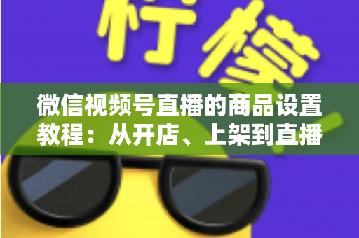 微信视频号直播的商品设置教程：从开店、上架到直播间挂车带货的完整实战指南