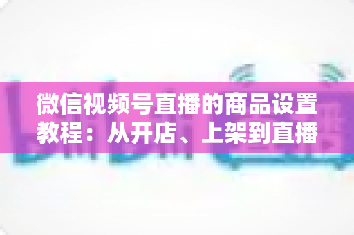 微信视频号直播的商品设置教程：从开店、上架到直播间挂车带货的完整实战指南