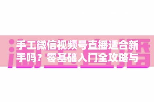 手工微信视频号直播适合新手吗？零基础入门全攻略与变现指南