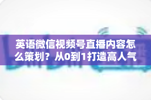 英语微信视频号直播内容怎么策划？从0到1打造高人气英语直播间的全流程实战指南