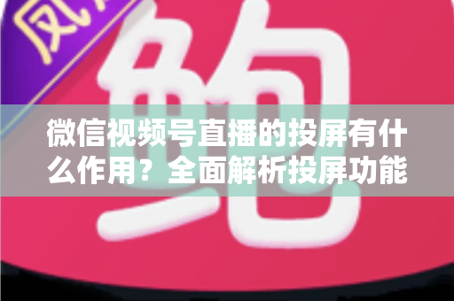 微信视频号直播的投屏有什么作用？全面解析投屏功能的价值与实用技巧
