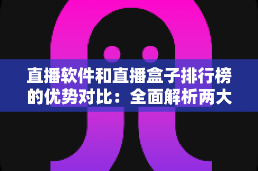 直播软件和直播盒子排行榜的优势对比：全面解析两大观影方案，助你轻松选出最优选择
