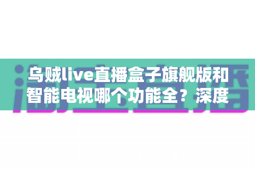 乌贼live直播盒子旗舰版和智能电视哪个功能全？深度对比帮你选对不踩坑
