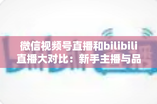 微信视频号直播和bilibili直播大对比：新手主播与品牌方最全平台选择指南