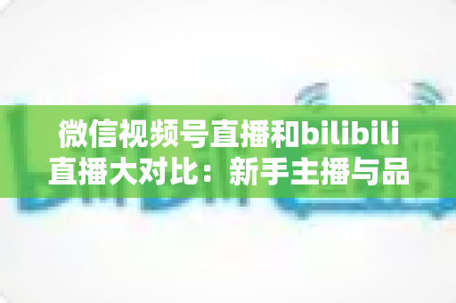 微信视频号直播和bilibili直播大对比：新手主播与品牌方最全平台选择指南