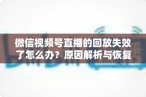 微信视频号直播的回放失效了怎么办？原因解析与恢复全攻略