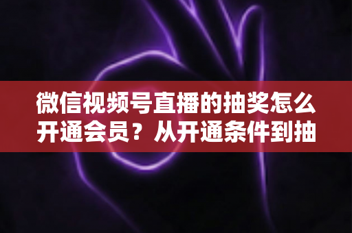 微信视频号直播的抽奖怎么开通会员?从开通条件到抽奖玩法的一站式运营全攻略 微信视频号直播的抽奖怎么开通会员?从开通条件到抽奖玩法的一站式运营全攻略
