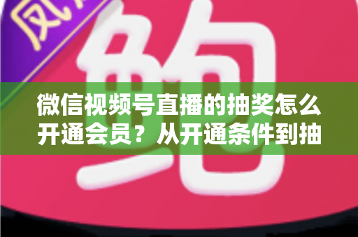 微信视频号直播的抽奖怎么开通会员?从开通条件到抽奖玩法的一站式运营全攻略 微信视频号直播的抽奖怎么开通会员?从开通条件到抽奖玩法的一站式运营全攻略