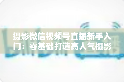 摄影微信视频号直播新手入门：零基础打造高人气摄影直播间的完整指南