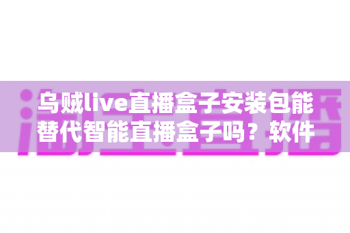 乌贼live直播盒子安装包能替代智能直播盒子吗？软件与硬件直播方案深度对比解析
