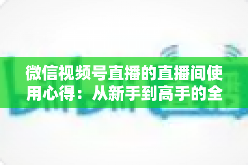 微信视频号直播的直播间使用心得：从新手到高手的全方位实战指南