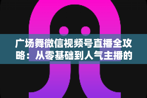 广场舞微信视频号直播全攻略:从零基础到人气主播的实战宝典 广场舞微信视频号直播全攻略:从零基础到人气主播的实战宝典