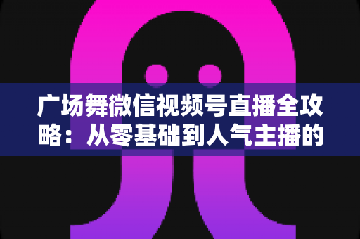 广场舞微信视频号直播全攻略:从零基础到人气主播的实战宝典 广场舞微信视频号直播全攻略:从零基础到人气主播的实战宝典