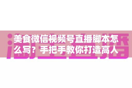 美食微信视频号直播脚本怎么写?手把手教你打造高人气高转化的美食直播内容方案 美食微信视频号直播脚本怎么写?手把手教你打造高人气高转化的美食直播内容方案