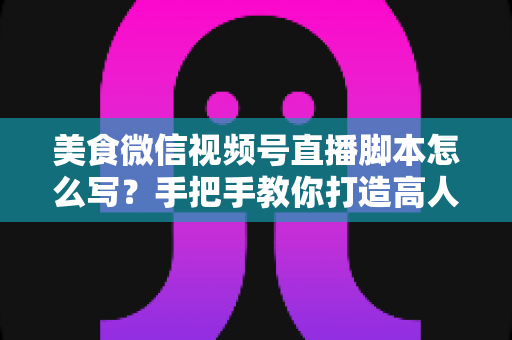 美食微信视频号直播脚本怎么写?手把手教你打造高人气高转化的美食直播内容方案 美食微信视频号直播脚本怎么写?手把手教你打造高人气高转化的美食直播内容方案