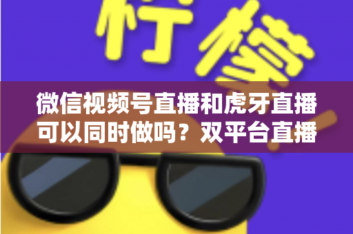 微信视频号直播和虎牙直播可以同时做吗？双平台直播可行性全解析与实战运营指南