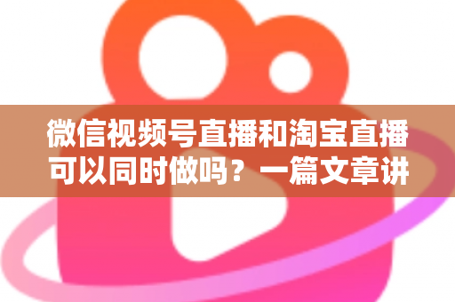 微信视频号直播和淘宝直播可以同时做吗?一篇文章讲透双平台直播的规则、玩法与实战策略 微信视频号直播和淘宝直播可以同时做吗?一篇文章讲透双平台直播的规则、玩法与实战策略