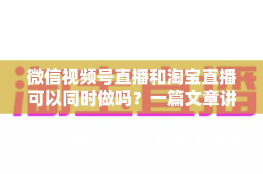微信视频号直播和淘宝直播可以同时做吗?一篇文章讲透双平台直播的规则、玩法与实战策略 微信视频号直播和淘宝直播可以同时做吗?一篇文章讲透双平台直播的规则、玩法与实战策略